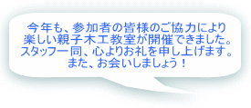 今年も、参加者の皆様のご協力により 楽しい親子木工教室が開催できました。 スタッフ一同、心よりお礼を申し上げます。 また、お会いしましょう!